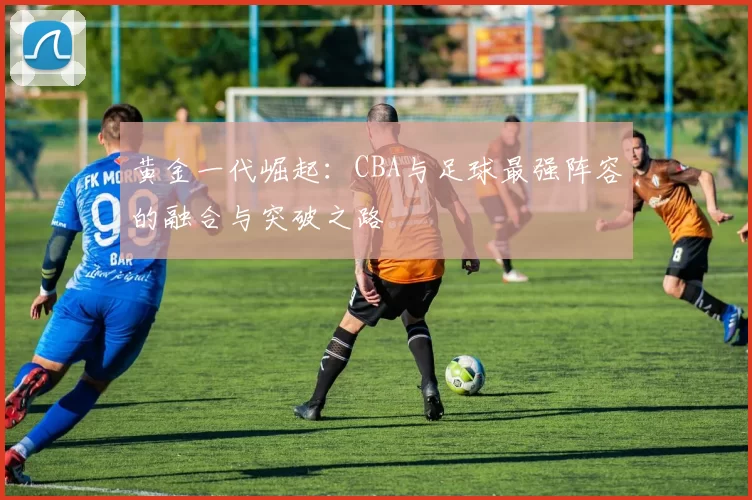 黄金一代崛起：CBA与足球最强阵容的融合与突破之路